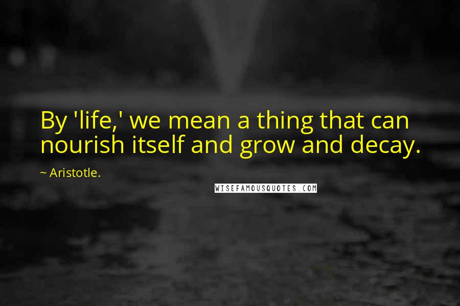 Aristotle. Quotes: By 'life,' we mean a thing that can nourish itself and grow and decay.
