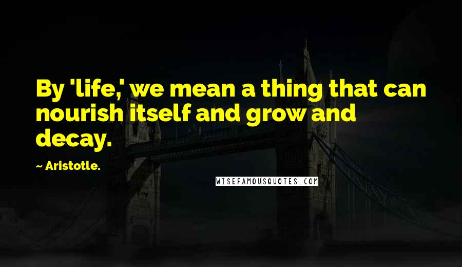 Aristotle. Quotes: By 'life,' we mean a thing that can nourish itself and grow and decay.