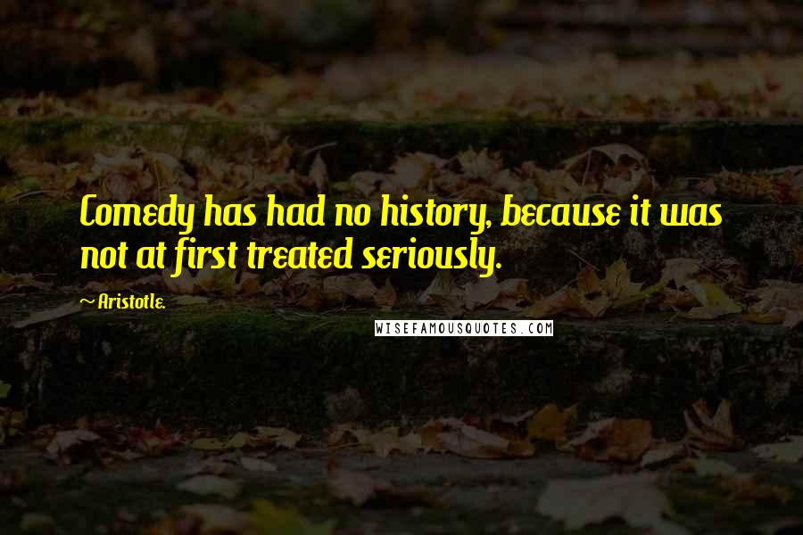 Aristotle. Quotes: Comedy has had no history, because it was not at first treated seriously.