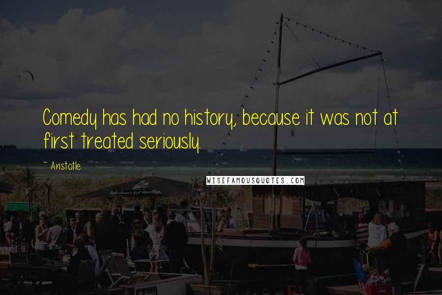 Aristotle. Quotes: Comedy has had no history, because it was not at first treated seriously.