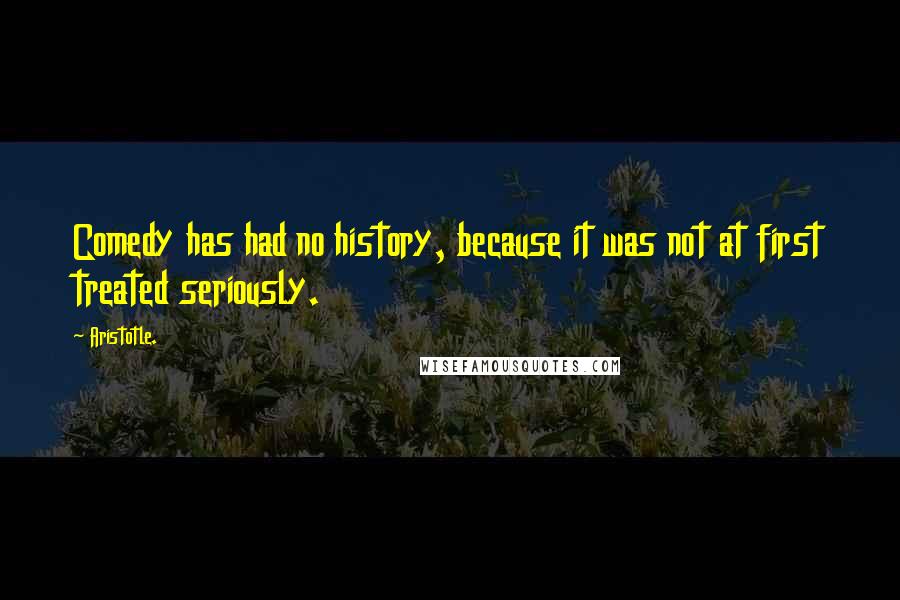 Aristotle. Quotes: Comedy has had no history, because it was not at first treated seriously.