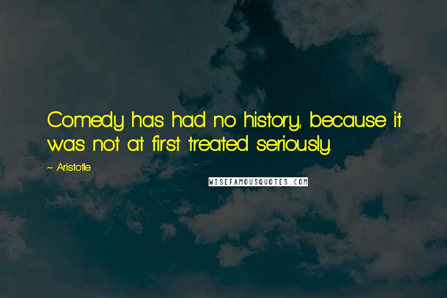 Aristotle. Quotes: Comedy has had no history, because it was not at first treated seriously.