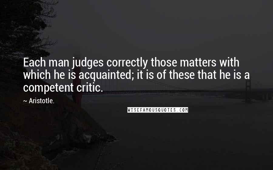 Aristotle. Quotes: Each man judges correctly those matters with which he is acquainted; it is of these that he is a competent critic.