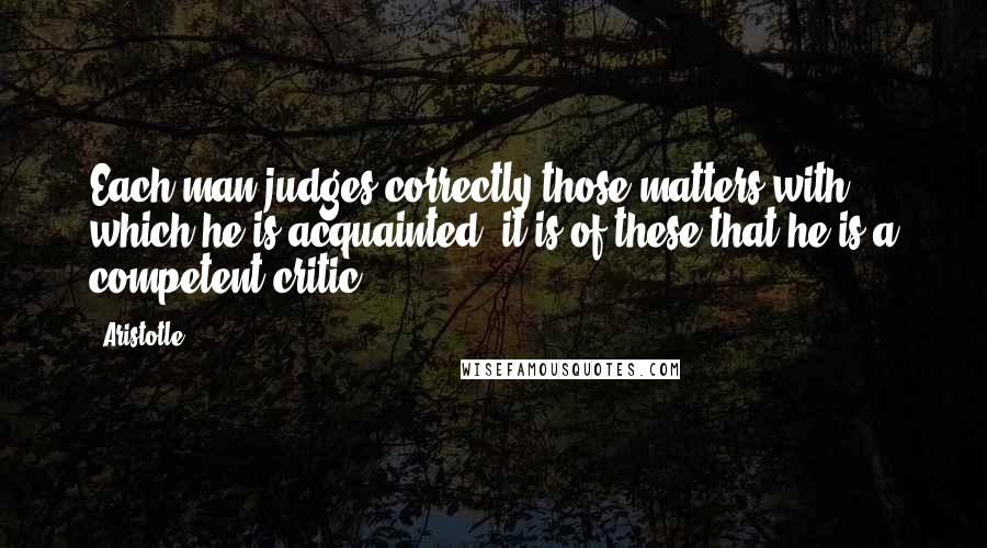 Aristotle. Quotes: Each man judges correctly those matters with which he is acquainted; it is of these that he is a competent critic.