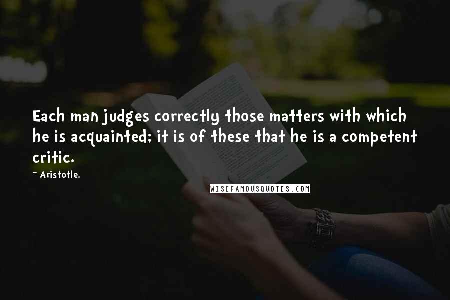 Aristotle. Quotes: Each man judges correctly those matters with which he is acquainted; it is of these that he is a competent critic.