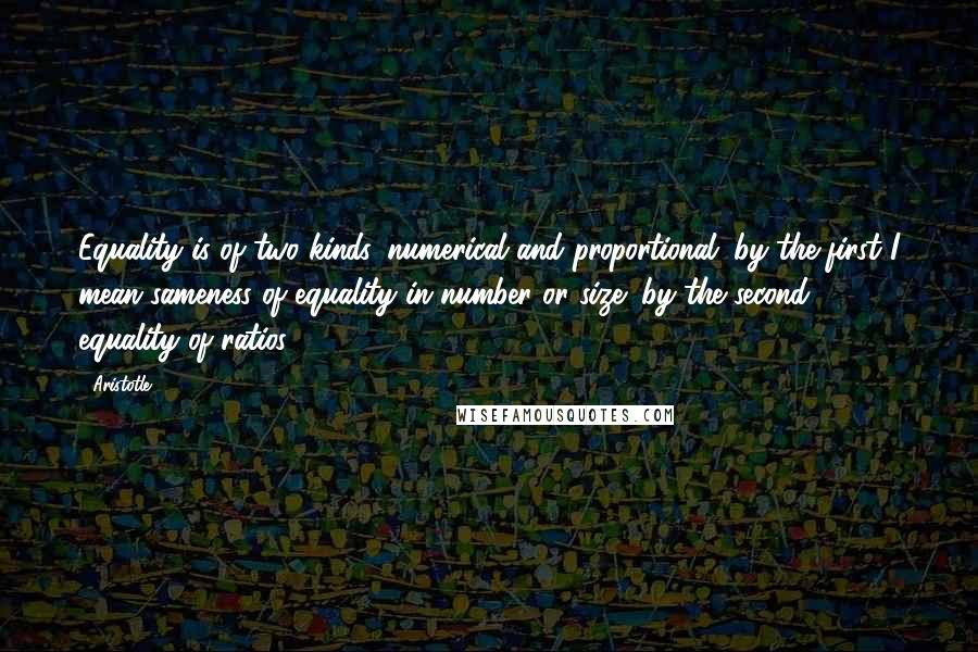 Aristotle. Quotes: Equality is of two kinds, numerical and proportional; by the first I mean sameness of equality in number or size; by the second, equality of ratios.