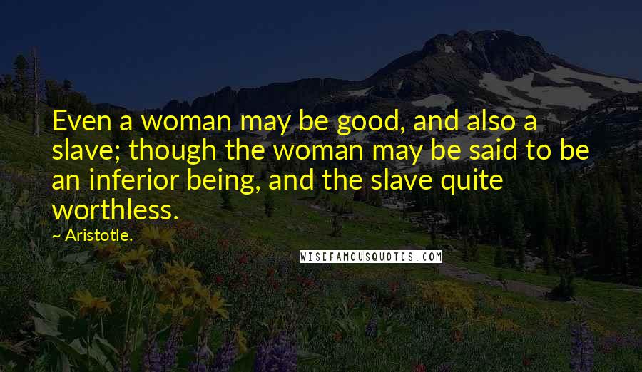 Aristotle. Quotes: Even a woman may be good, and also a slave; though the woman may be said to be an inferior being, and the slave quite worthless.