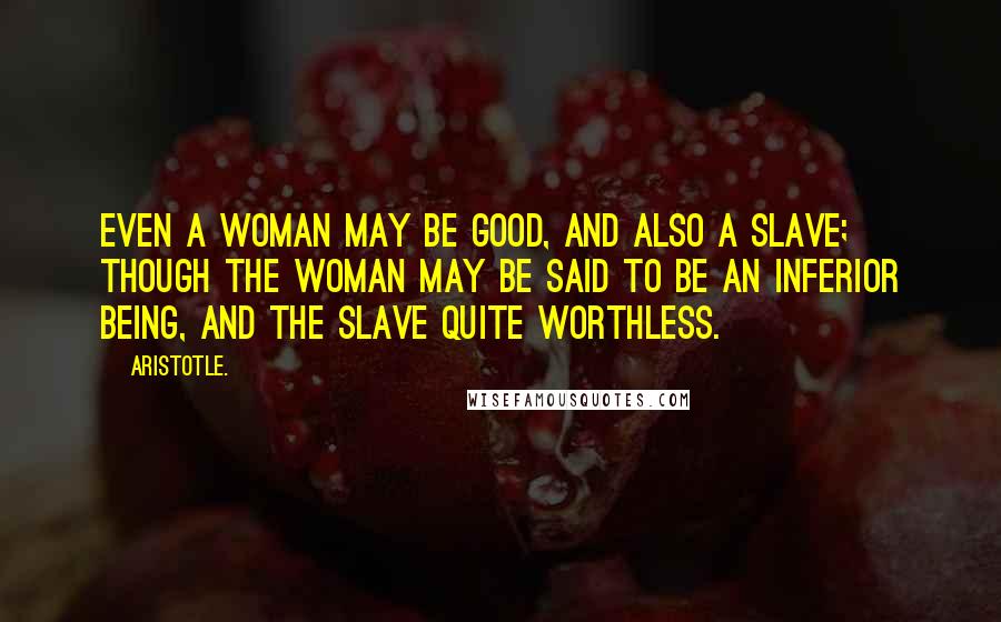 Aristotle. Quotes: Even a woman may be good, and also a slave; though the woman may be said to be an inferior being, and the slave quite worthless.