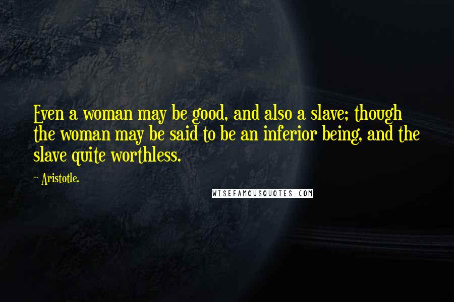 Aristotle. Quotes: Even a woman may be good, and also a slave; though the woman may be said to be an inferior being, and the slave quite worthless.
