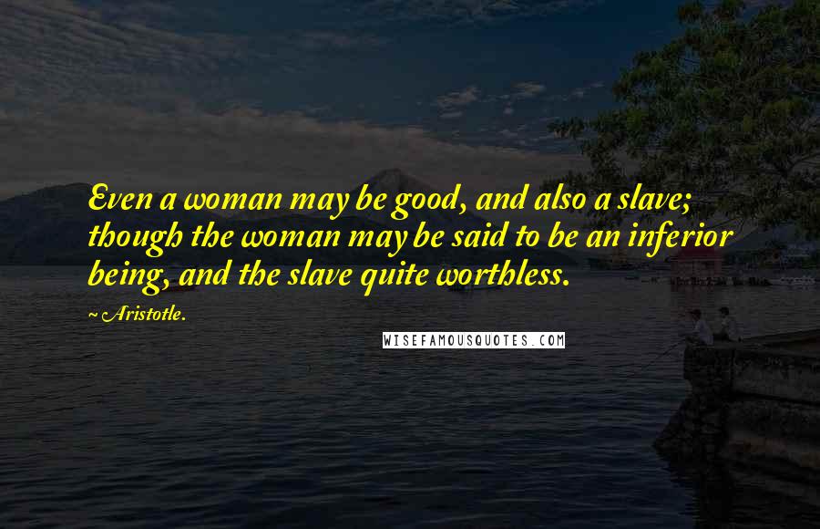 Aristotle. Quotes: Even a woman may be good, and also a slave; though the woman may be said to be an inferior being, and the slave quite worthless.