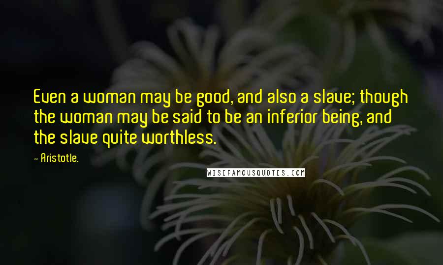 Aristotle. Quotes: Even a woman may be good, and also a slave; though the woman may be said to be an inferior being, and the slave quite worthless.