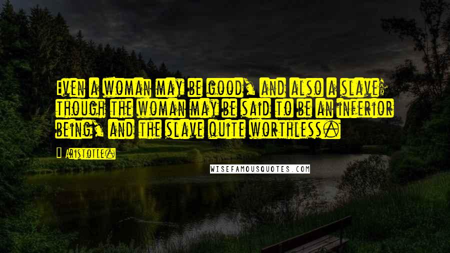 Aristotle. Quotes: Even a woman may be good, and also a slave; though the woman may be said to be an inferior being, and the slave quite worthless.