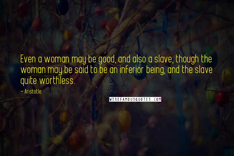Aristotle. Quotes: Even a woman may be good, and also a slave; though the woman may be said to be an inferior being, and the slave quite worthless.
