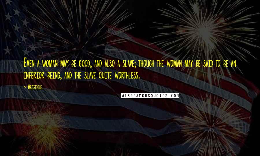 Aristotle. Quotes: Even a woman may be good, and also a slave; though the woman may be said to be an inferior being, and the slave quite worthless.