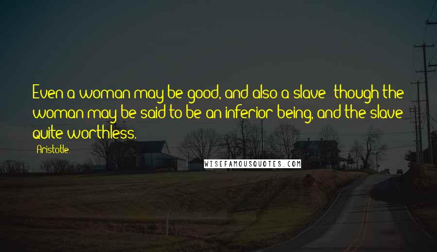 Aristotle. Quotes: Even a woman may be good, and also a slave; though the woman may be said to be an inferior being, and the slave quite worthless.
