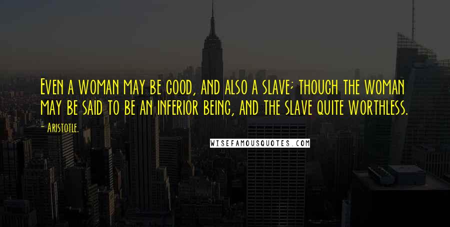 Aristotle. Quotes: Even a woman may be good, and also a slave; though the woman may be said to be an inferior being, and the slave quite worthless.