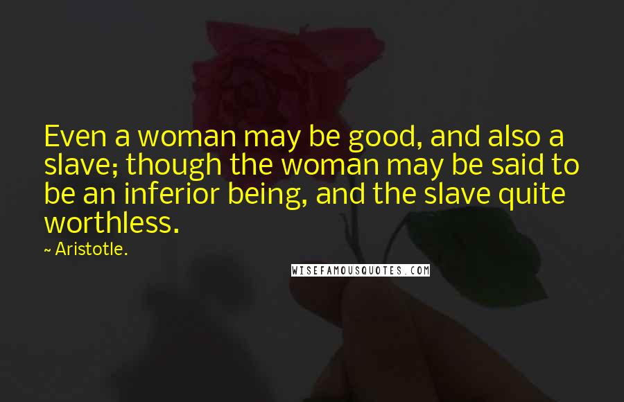 Aristotle. Quotes: Even a woman may be good, and also a slave; though the woman may be said to be an inferior being, and the slave quite worthless.