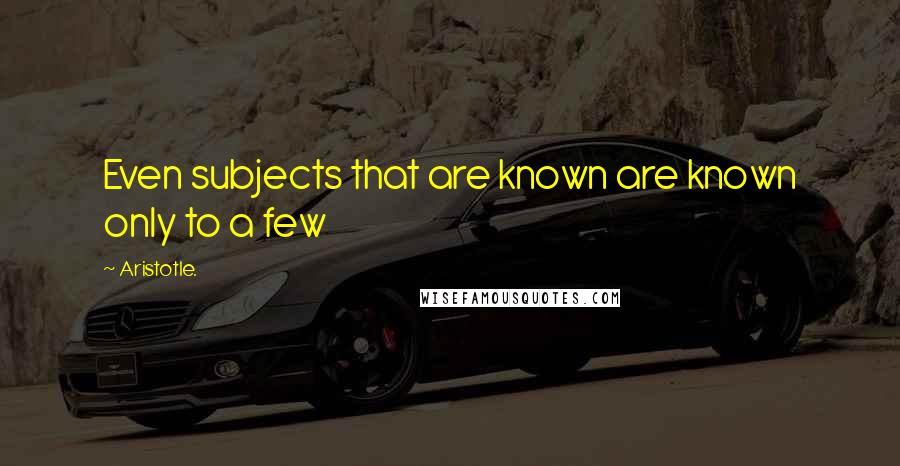 Aristotle. Quotes: Even subjects that are known are known only to a few