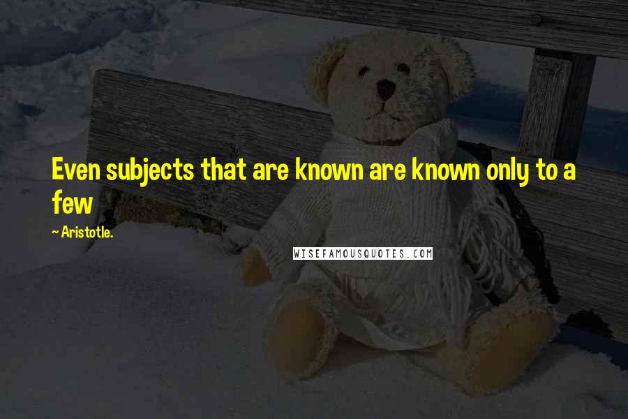 Aristotle. Quotes: Even subjects that are known are known only to a few
