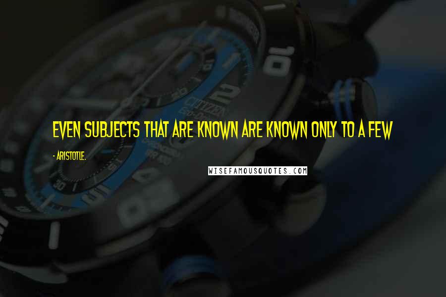 Aristotle. Quotes: Even subjects that are known are known only to a few