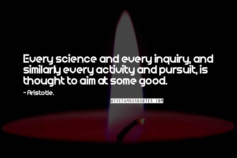 Aristotle. Quotes: Every science and every inquiry, and similarly every activity and pursuit, is thought to aim at some good.