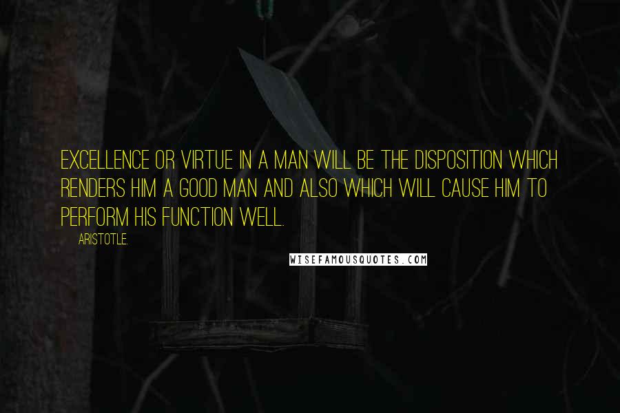 Aristotle. Quotes: Excellence or virtue in a man will be the disposition which renders him a good man and also which will cause him to perform his function well.