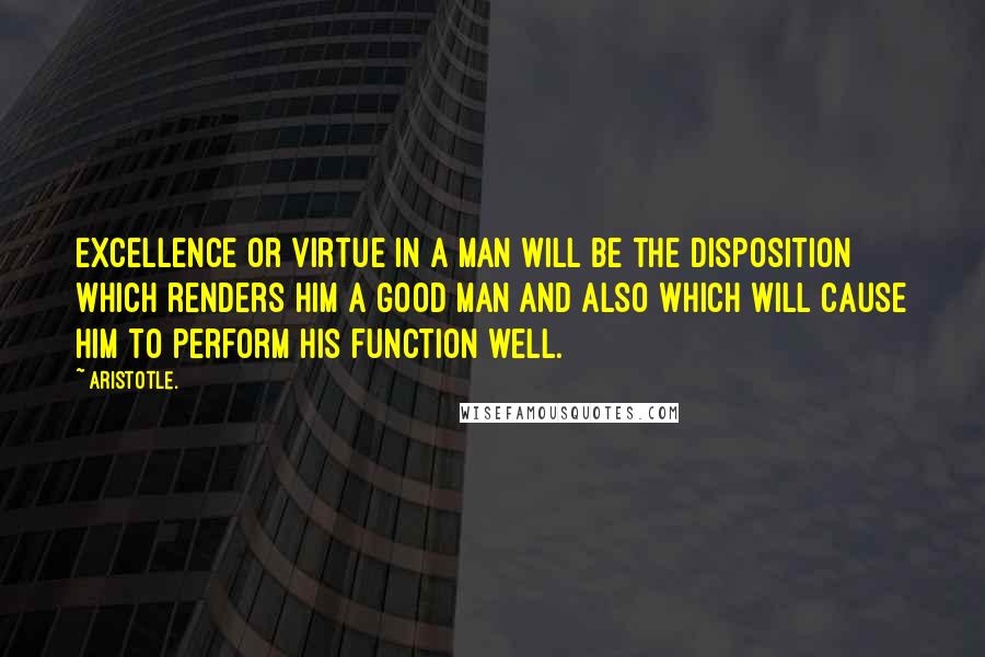 Aristotle. Quotes: Excellence or virtue in a man will be the disposition which renders him a good man and also which will cause him to perform his function well.