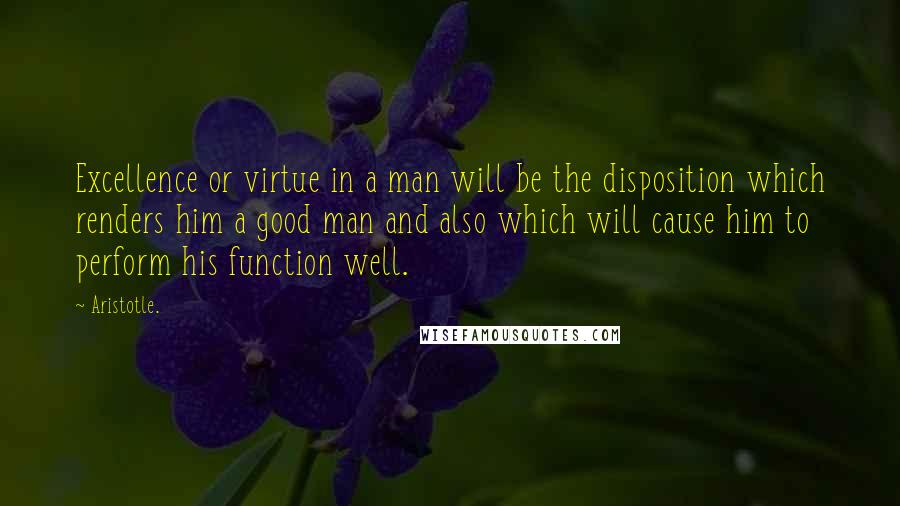 Aristotle. Quotes: Excellence or virtue in a man will be the disposition which renders him a good man and also which will cause him to perform his function well.