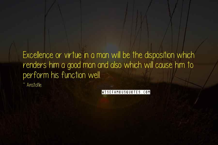 Aristotle. Quotes: Excellence or virtue in a man will be the disposition which renders him a good man and also which will cause him to perform his function well.