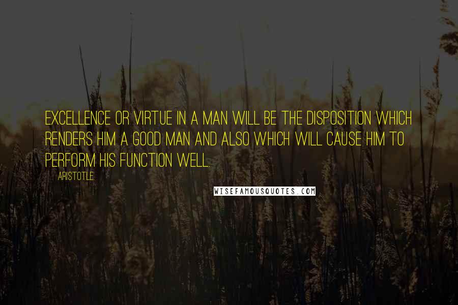 Aristotle. Quotes: Excellence or virtue in a man will be the disposition which renders him a good man and also which will cause him to perform his function well.