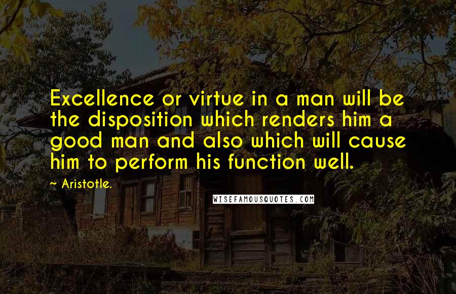 Aristotle. Quotes: Excellence or virtue in a man will be the disposition which renders him a good man and also which will cause him to perform his function well.