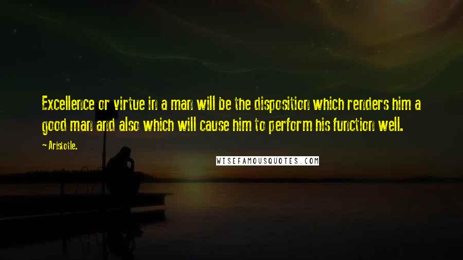 Aristotle. Quotes: Excellence or virtue in a man will be the disposition which renders him a good man and also which will cause him to perform his function well.