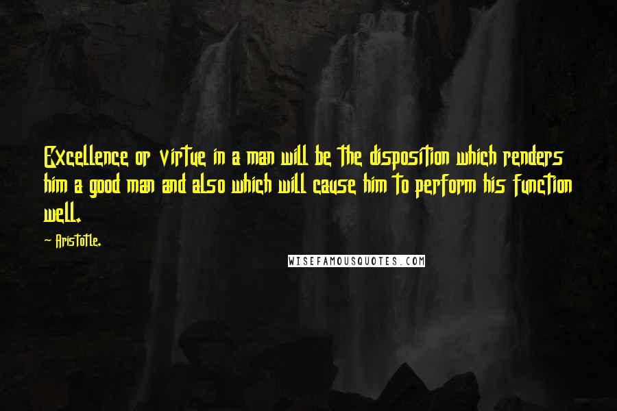 Aristotle. Quotes: Excellence or virtue in a man will be the disposition which renders him a good man and also which will cause him to perform his function well.