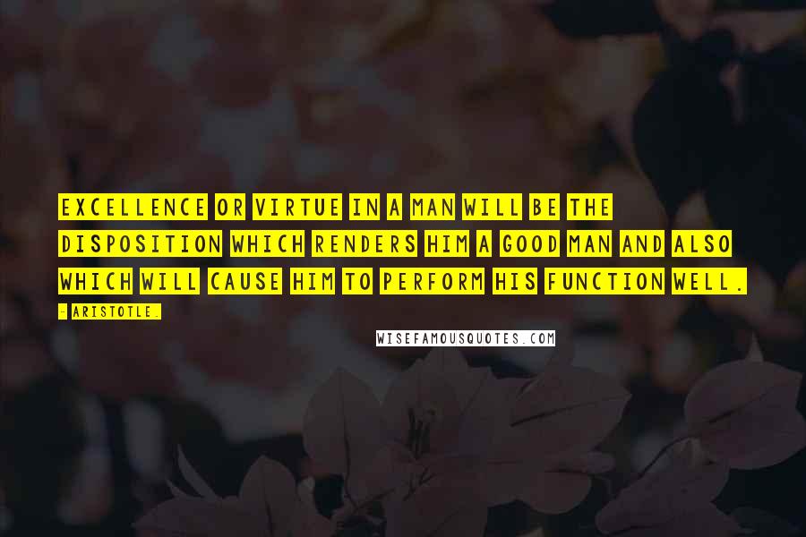 Aristotle. Quotes: Excellence or virtue in a man will be the disposition which renders him a good man and also which will cause him to perform his function well.