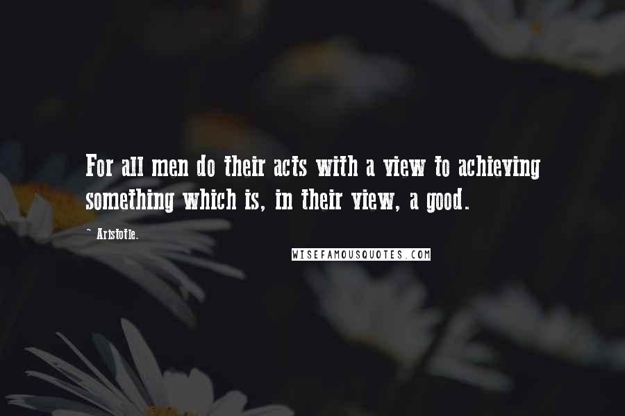 Aristotle. Quotes: For all men do their acts with a view to achieving something which is, in their view, a good.