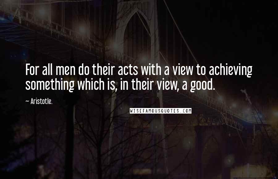 Aristotle. Quotes: For all men do their acts with a view to achieving something which is, in their view, a good.
