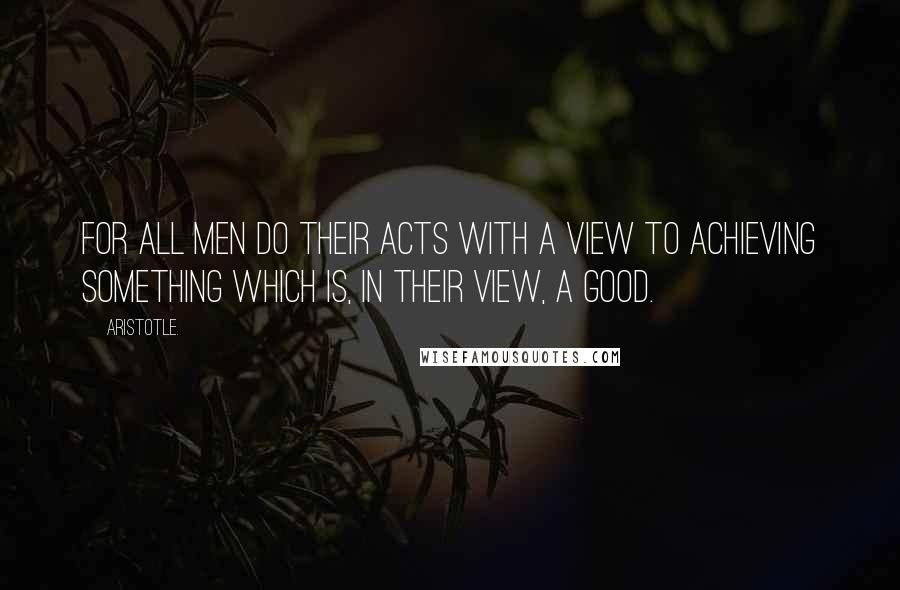 Aristotle. Quotes: For all men do their acts with a view to achieving something which is, in their view, a good.