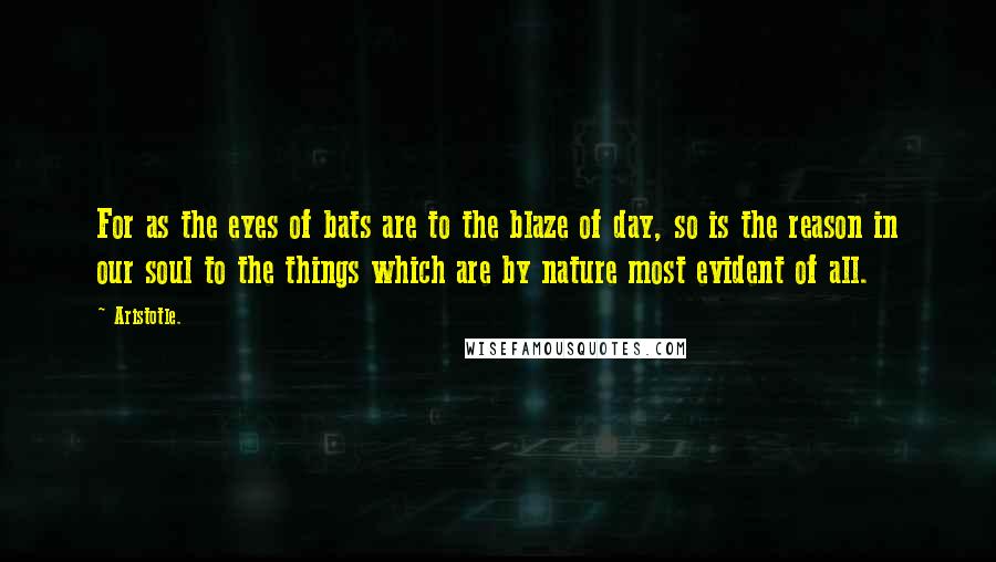 Aristotle. Quotes: For as the eyes of bats are to the blaze of day, so is the reason in our soul to the things which are by nature most evident of all.