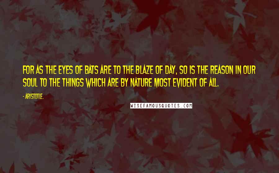 Aristotle. Quotes: For as the eyes of bats are to the blaze of day, so is the reason in our soul to the things which are by nature most evident of all.