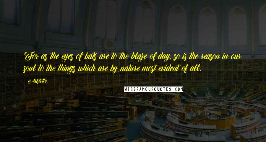 Aristotle. Quotes: For as the eyes of bats are to the blaze of day, so is the reason in our soul to the things which are by nature most evident of all.