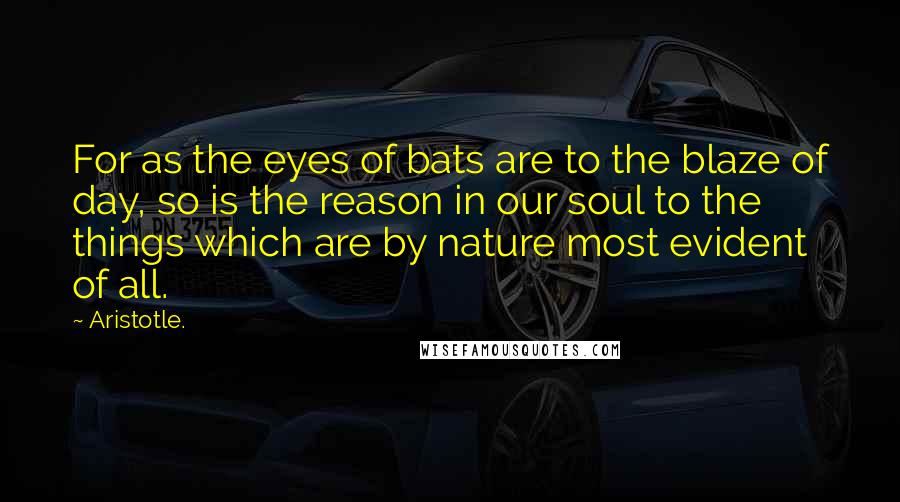 Aristotle. Quotes: For as the eyes of bats are to the blaze of day, so is the reason in our soul to the things which are by nature most evident of all.