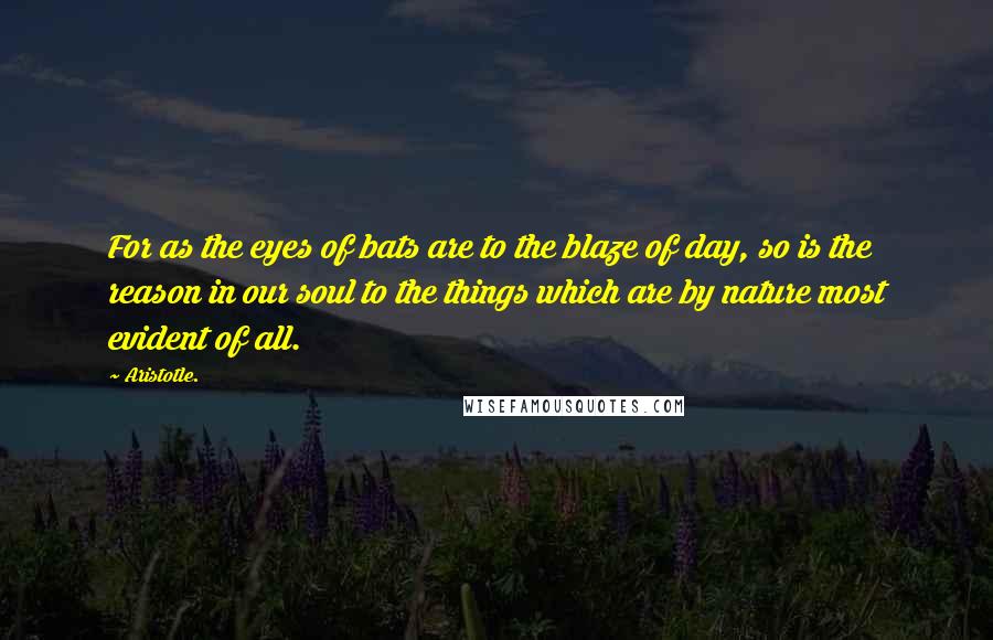Aristotle. Quotes: For as the eyes of bats are to the blaze of day, so is the reason in our soul to the things which are by nature most evident of all.