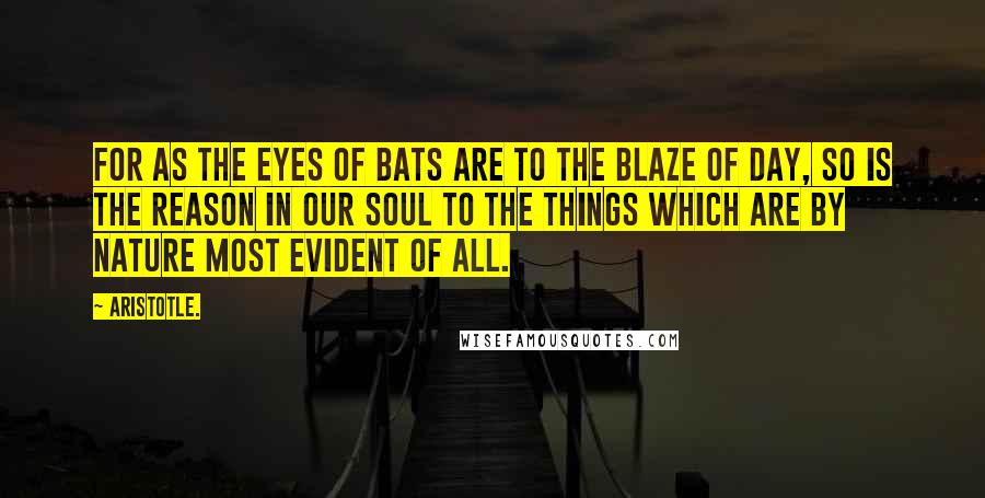 Aristotle. Quotes: For as the eyes of bats are to the blaze of day, so is the reason in our soul to the things which are by nature most evident of all.