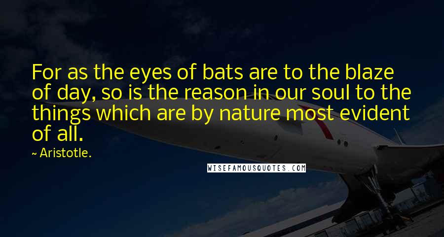 Aristotle. Quotes: For as the eyes of bats are to the blaze of day, so is the reason in our soul to the things which are by nature most evident of all.