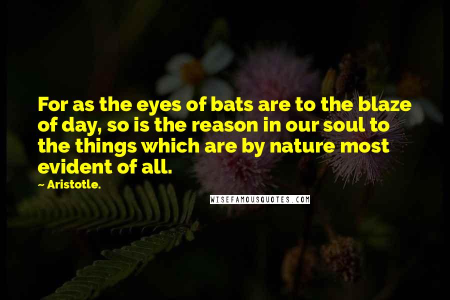 Aristotle. Quotes: For as the eyes of bats are to the blaze of day, so is the reason in our soul to the things which are by nature most evident of all.
