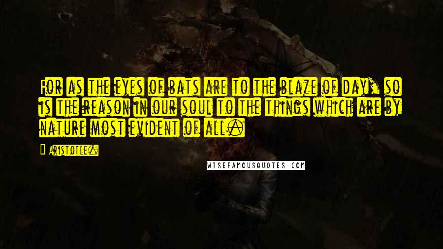 Aristotle. Quotes: For as the eyes of bats are to the blaze of day, so is the reason in our soul to the things which are by nature most evident of all.