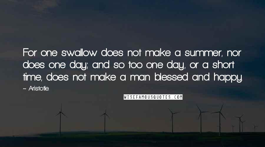 Aristotle. Quotes: For one swallow does not make a summer, nor does one day; and so too one day, or a short time, does not make a man blessed and happy.