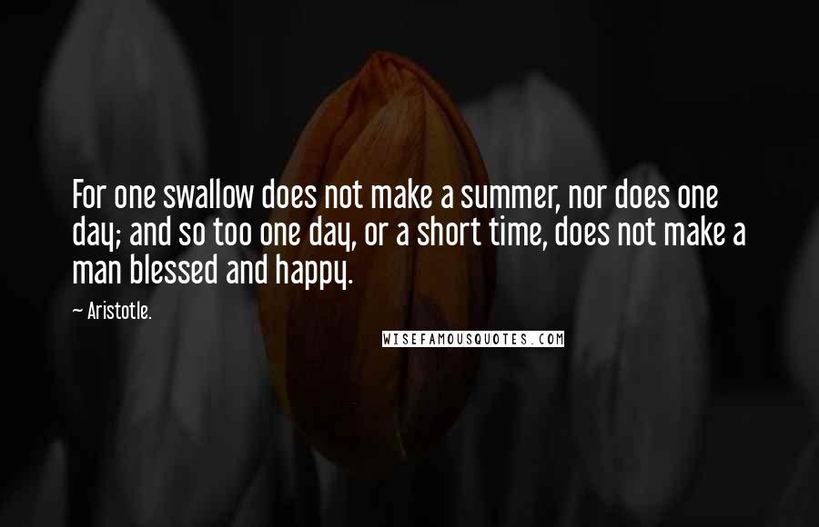 Aristotle. Quotes: For one swallow does not make a summer, nor does one day; and so too one day, or a short time, does not make a man blessed and happy.