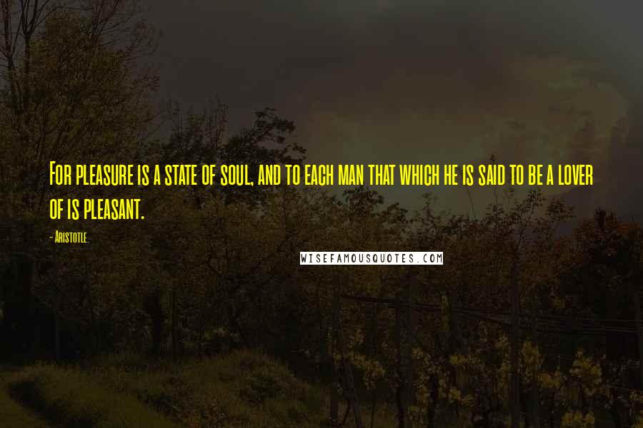 Aristotle. Quotes: For pleasure is a state of soul, and to each man that which he is said to be a lover of is pleasant.