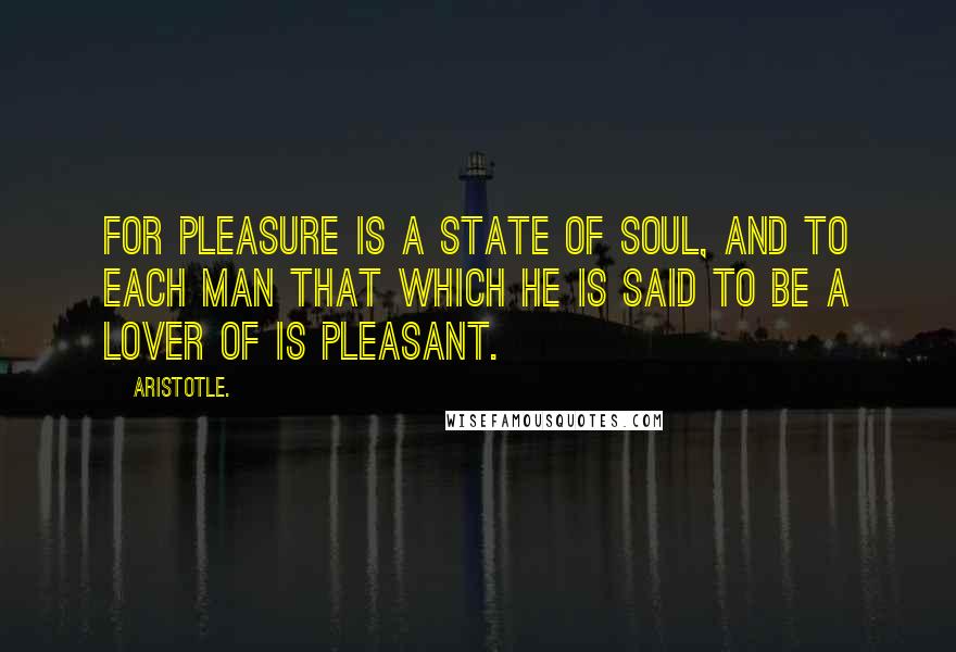 Aristotle. Quotes: For pleasure is a state of soul, and to each man that which he is said to be a lover of is pleasant.